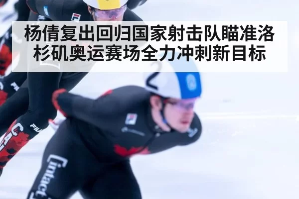 杨倩复出回归国家射击队瞄准洛杉矶奥运赛场全力冲刺新目标